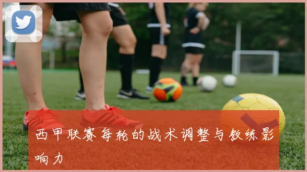 西甲联赛每轮的战术调整与教练影响力