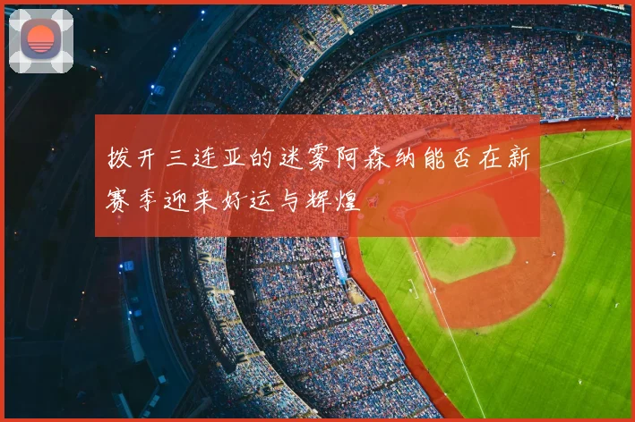 拨开三连亚的迷雾阿森纳能否在新赛季迎来好运与辉煌
