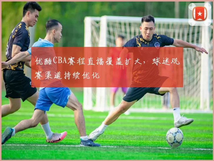 优酷CBA赛程直播覆盖扩大，球迷观赛渠道持续优化