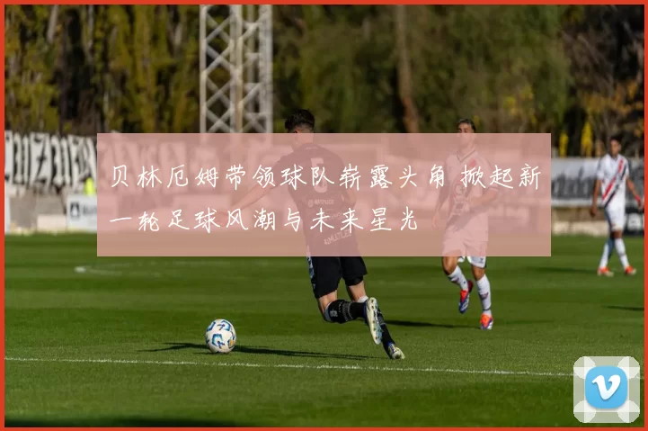 贝林厄姆带领球队崭露头角 掀起新一轮足球风潮与未来星光