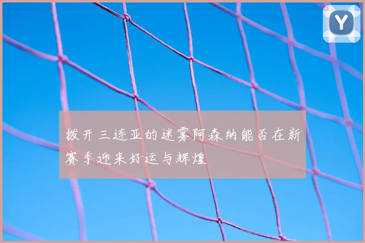 拨开三连亚的迷雾阿森纳能否在新赛季迎来好运与辉煌