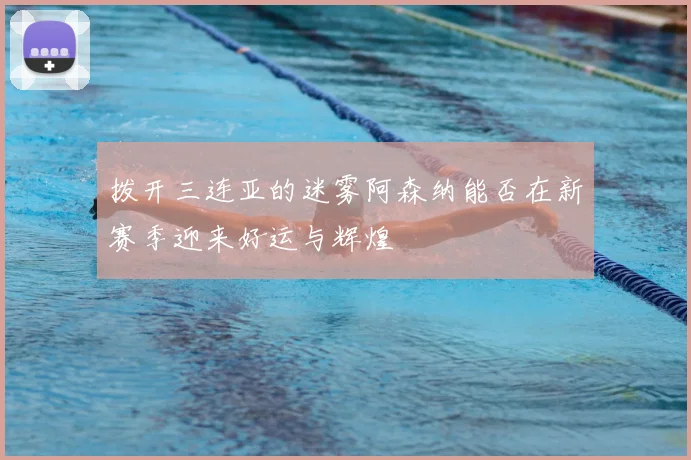 拨开三连亚的迷雾阿森纳能否在新赛季迎来好运与辉煌