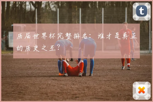 历届世界杯完整排名：谁才是真正的历史之王？