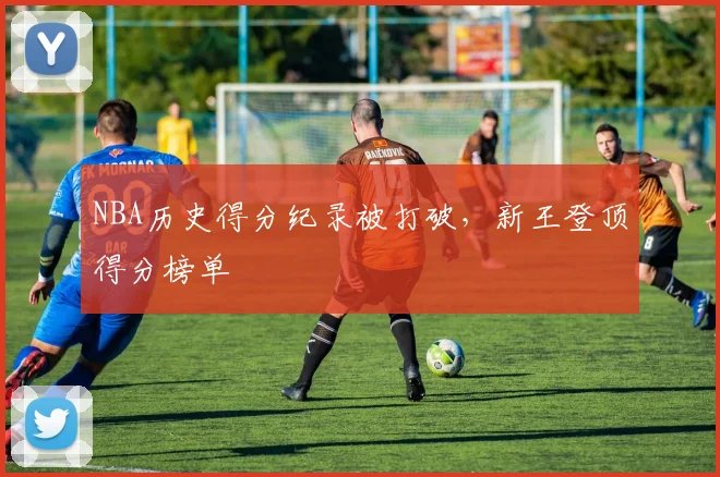NBA历史得分纪录被打破，新王登顶得分榜单