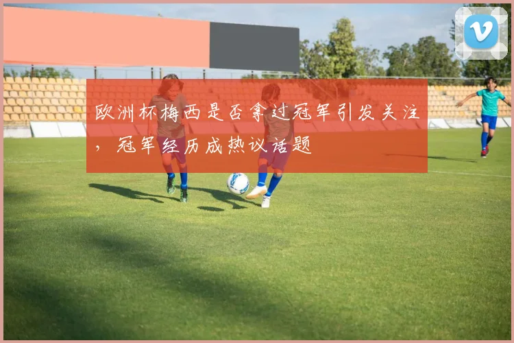 欧洲杯梅西是否拿过冠军引发关注，冠军经历成热议话题