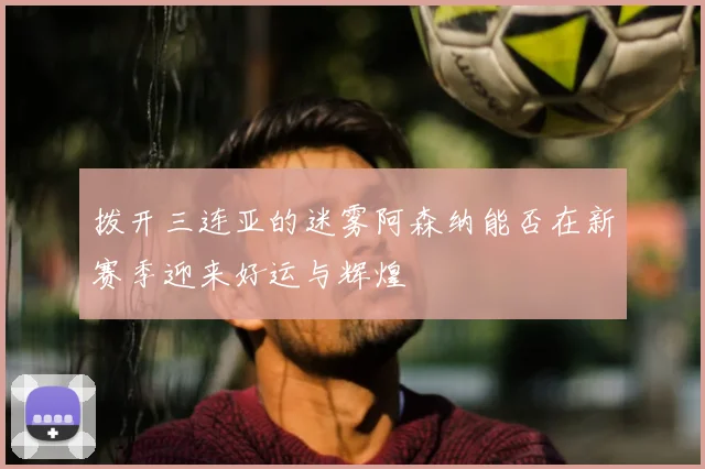 拨开三连亚的迷雾阿森纳能否在新赛季迎来好运与辉煌
