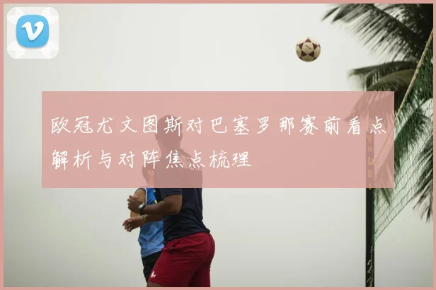 欧冠尤文图斯对巴塞罗那赛前看点解析与对阵焦点梳理