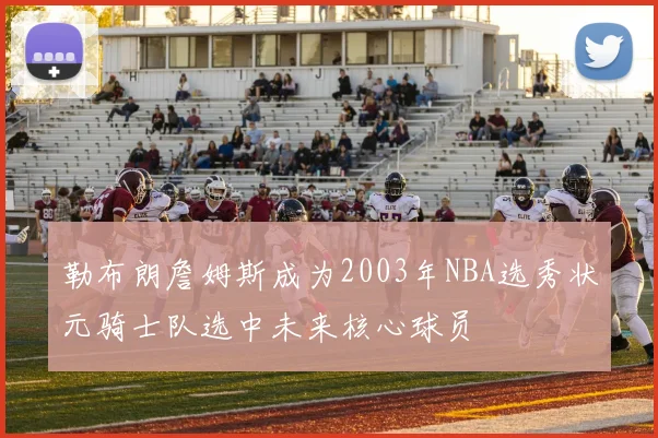 勒布朗詹姆斯成为2003年NBA选秀状元骑士队选中未来核心球员