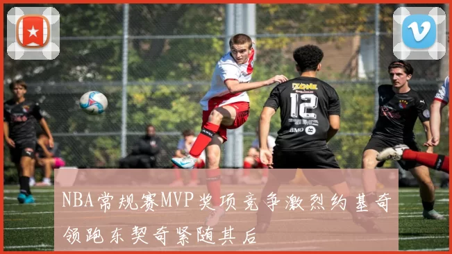 NBA常规赛MVP奖项竞争激烈约基奇领跑东契奇紧随其后