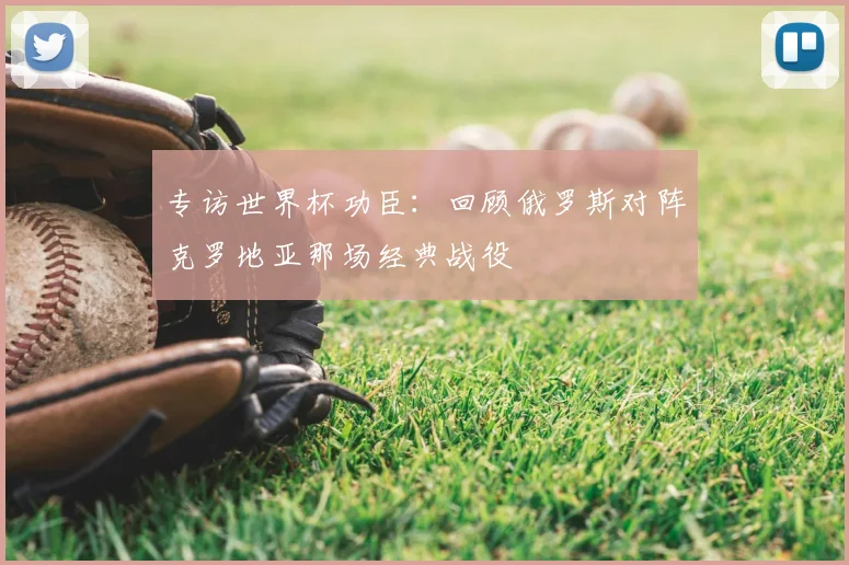 专访世界杯功臣：回顾俄罗斯对阵克罗地亚那场经典战役