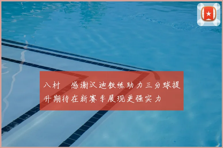 八村塁感谢汉迪教练助力三分球提升期待在新赛季展现更强实力