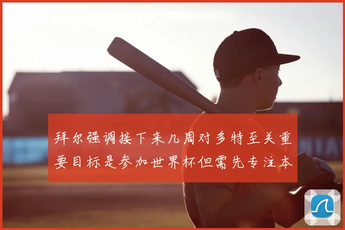 拜尔强调接下来几周对多特至关重要目标是参加世界杯但需先专注本赛季表现