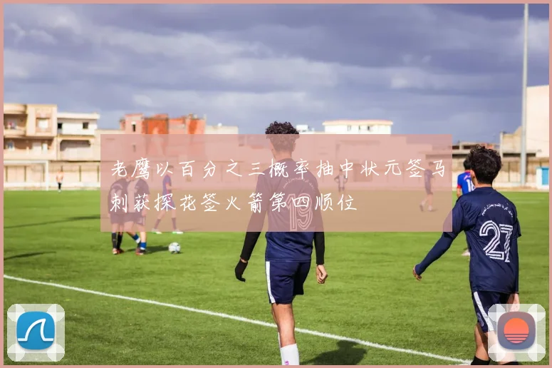 老鹰以百分之三概率抽中状元签马刺获探花签火箭第四顺位