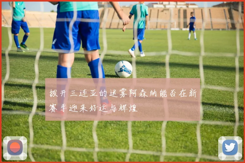 拨开三连亚的迷雾阿森纳能否在新赛季迎来好运与辉煌