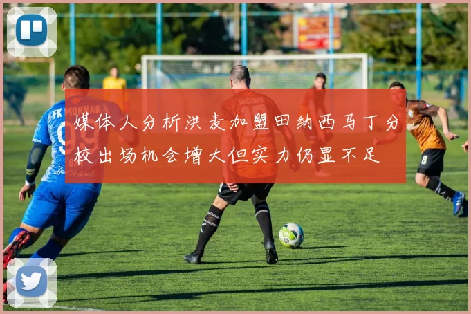 媒体人分析洪麦加盟田纳西马丁分校出场机会增大但实力仍显不足