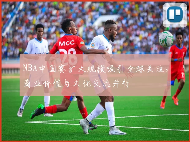 NBA中国赛扩大规模吸引全球关注，商业价值与文化交流并行