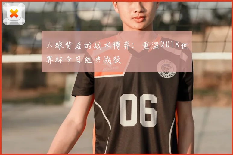 六球背后的战术博弈：重温2018世界杯今日经典战役