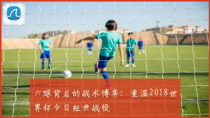 六球背后的战术博弈：重温2018世界杯今日经典战役