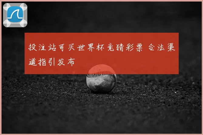 投注站可买世界杯竞猜彩票 合法渠道指引发布