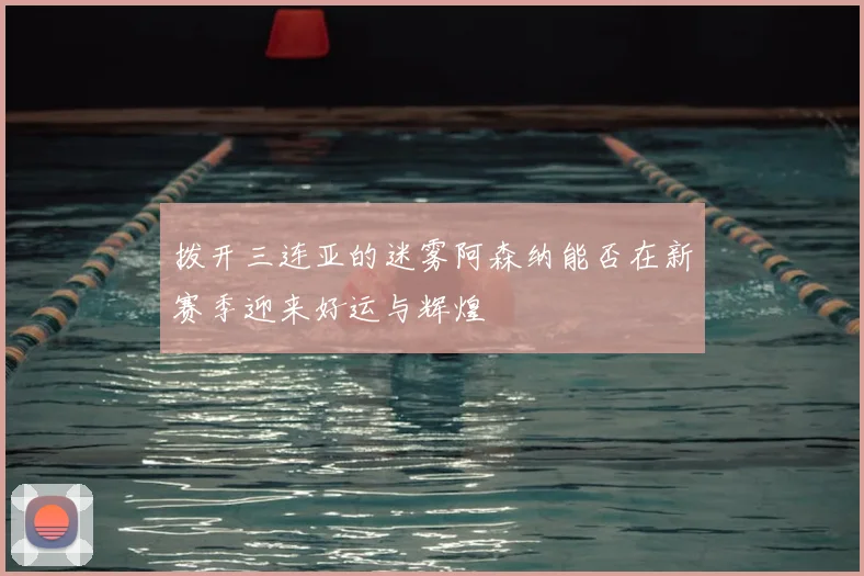 拨开三连亚的迷雾阿森纳能否在新赛季迎来好运与辉煌