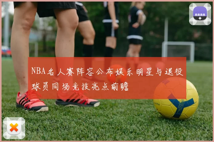 NBA名人赛阵容公布娱乐明星与退役球员同场竞技亮点前瞻