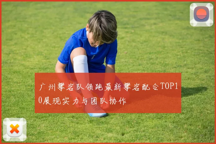 广州攀岩队领跑最新攀岩配合TOP10展现实力与团队协作