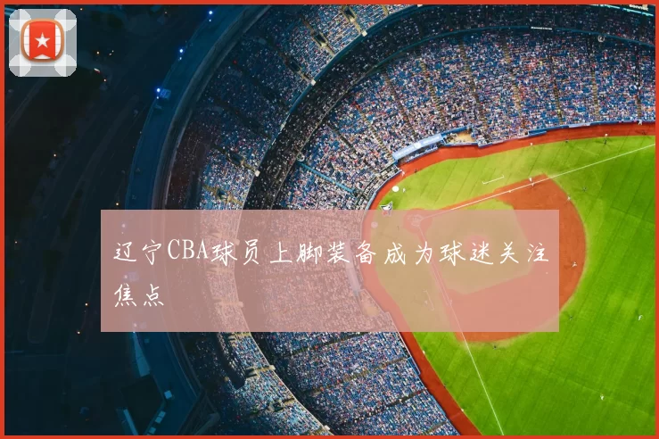 辽宁CBA球员上脚装备成为球迷关注焦点