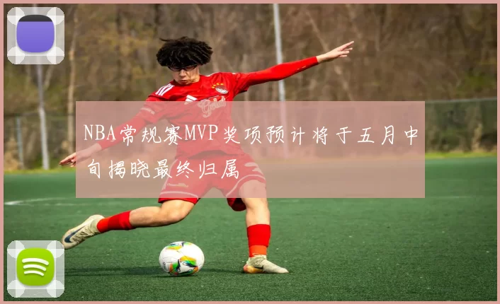 NBA常规赛MVP奖项预计将于五月中旬揭晓最终归属