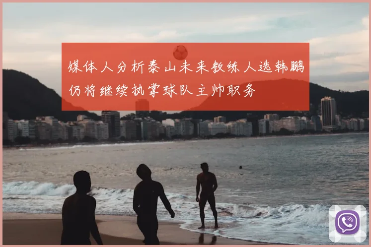 媒体人分析泰山未来教练人选韩鹏仍将继续执掌球队主帅职务
