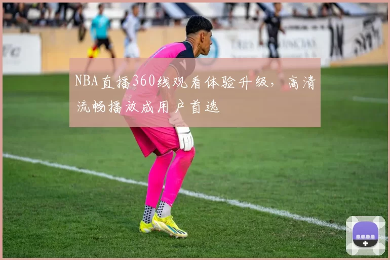NBA直播360线观看体验升级，高清流畅播放成用户首选