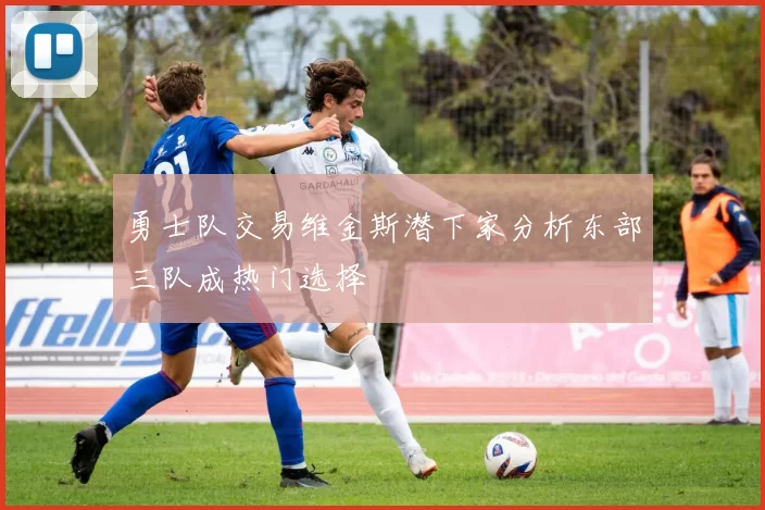 勇士队交易维金斯潜下家分析东部三队成热门选择