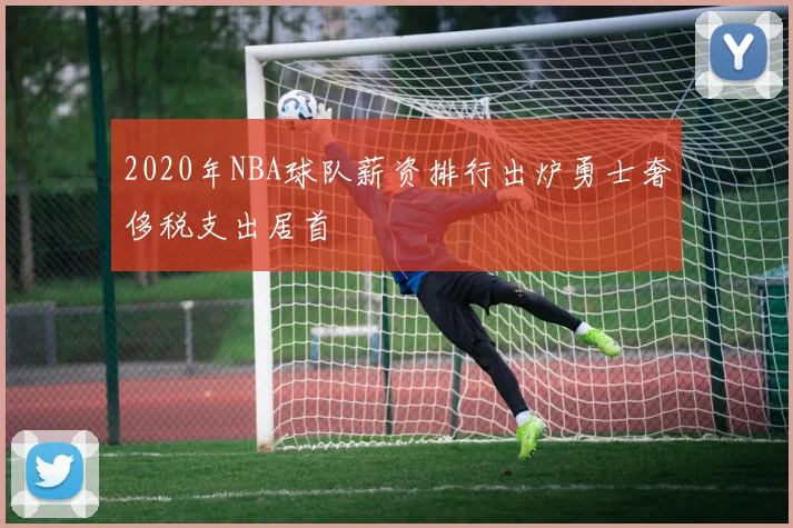 2020年NBA球队薪资排行出炉勇士奢侈税支出居首