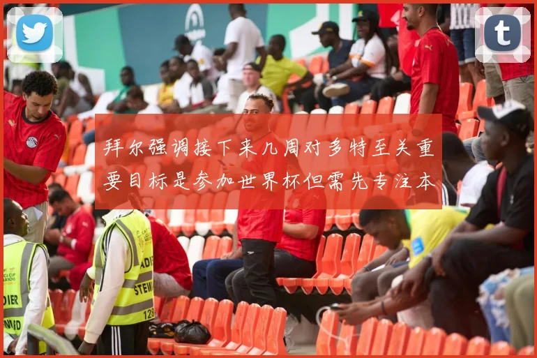 拜尔强调接下来几周对多特至关重要目标是参加世界杯但需先专注本赛季表现