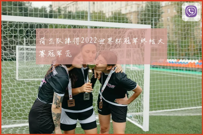 荷兰队捧得2022世界杯冠军终结大赛冠军荒