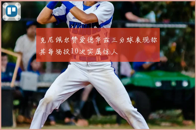 克尼佩尔赞爱德华兹三分球表现称其每场投10次实属惊人