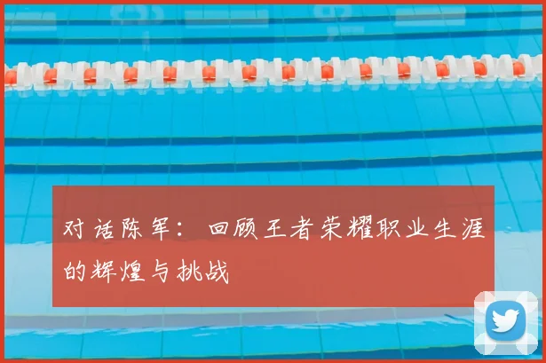 对话陈军：回顾王者荣耀职业生涯的辉煌与挑战