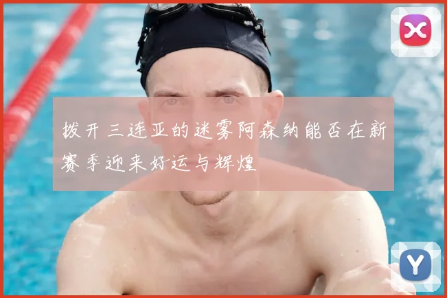 拨开三连亚的迷雾阿森纳能否在新赛季迎来好运与辉煌
