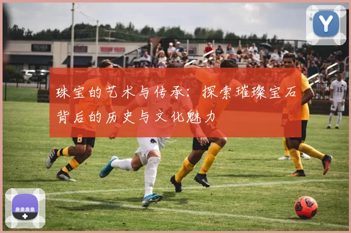 珠宝的艺术与传承：探索璀璨宝石背后的历史与文化魅力