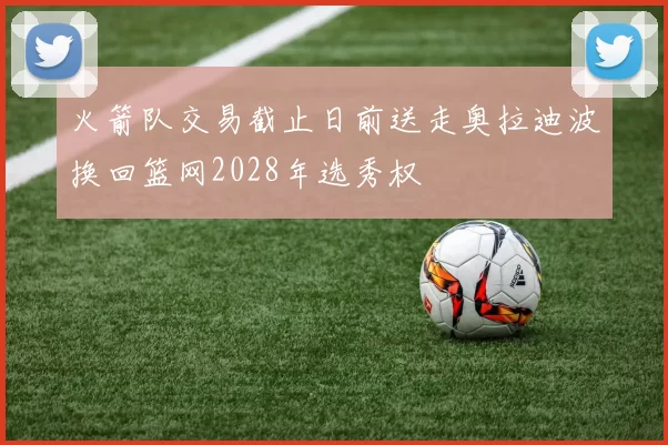 火箭队交易截止日前送走奥拉迪波换回篮网2028年选秀权