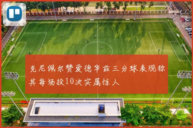克尼佩尔赞爱德华兹三分球表现称其每场投10次实属惊人