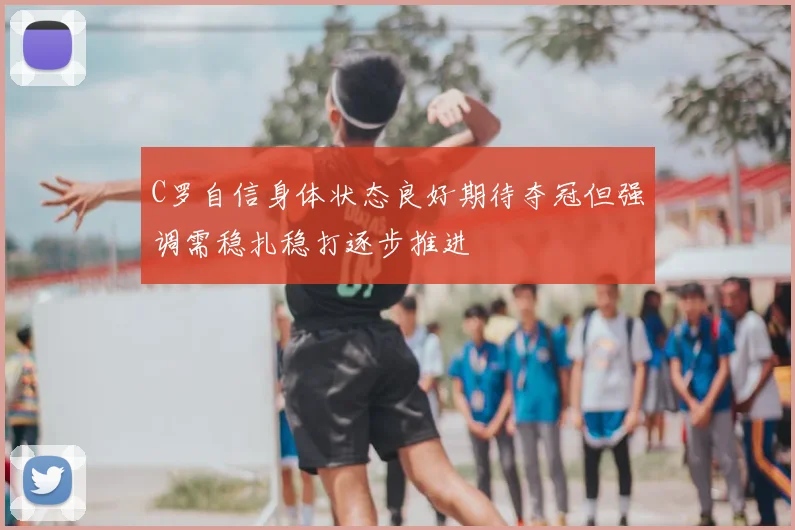 C罗自信身体状态良好期待夺冠但强调需稳扎稳打逐步推进