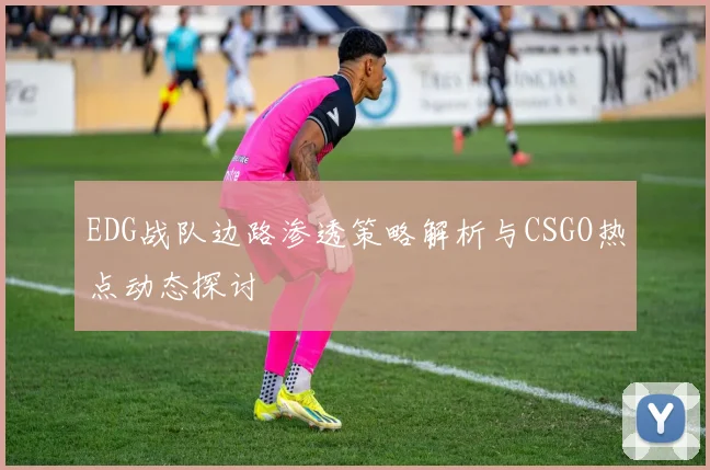 EDG战队边路渗透策略解析与CSGO热点动态探讨