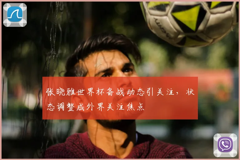 张晓雅世界杯备战动态引关注，状态调整成外界关注焦点