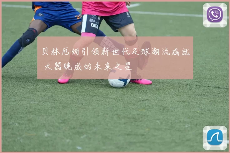 贝林厄姆引领新世代足球潮流成就 大器晚成的未来之星