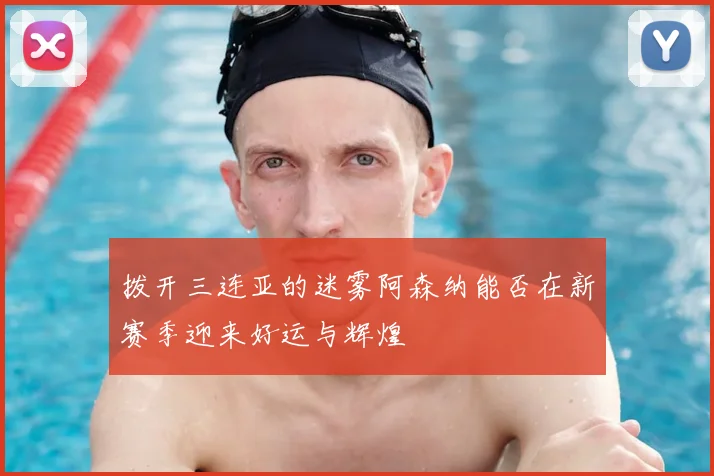 拨开三连亚的迷雾阿森纳能否在新赛季迎来好运与辉煌