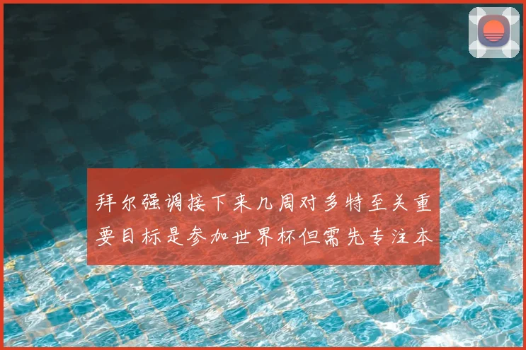 拜尔强调接下来几周对多特至关重要目标是参加世界杯但需先专注本赛季表现