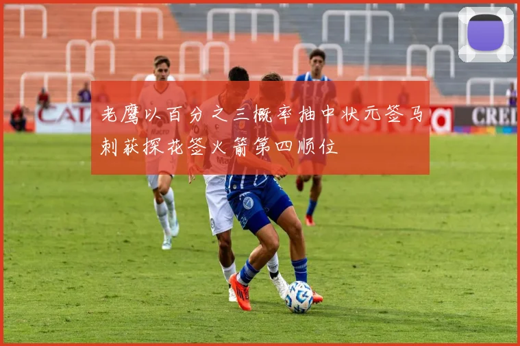 老鹰以百分之三概率抽中状元签马刺获探花签火箭第四顺位