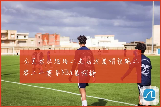 戈贝尔以场均二点七次盖帽领跑二零二一赛季NBA盖帽榜