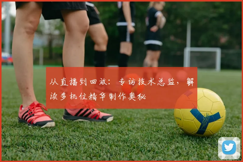 从直播到回放：专访技术总监，解读多机位精华制作奥秘