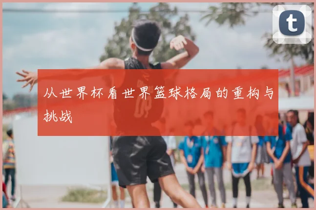 从世界杯看世界篮球格局的重构与挑战